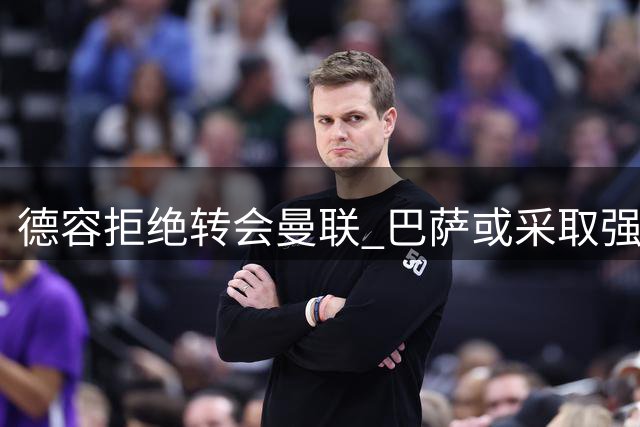 德容拒绝转会曼联 巴萨或采取强硬手段施压