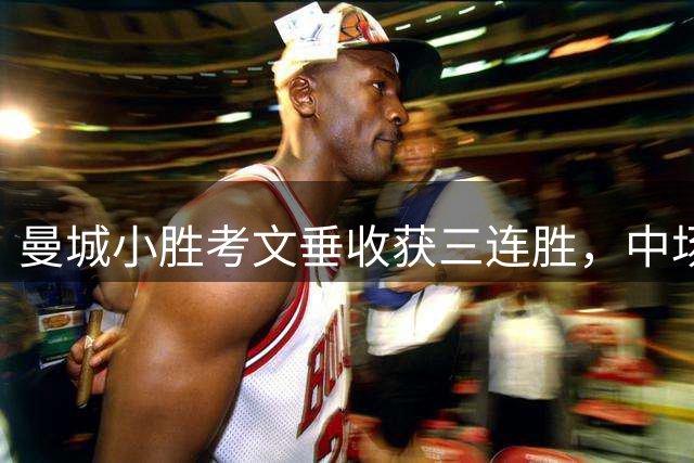 曼城小胜考文垂收获三连胜，中场新秀表现抢眼