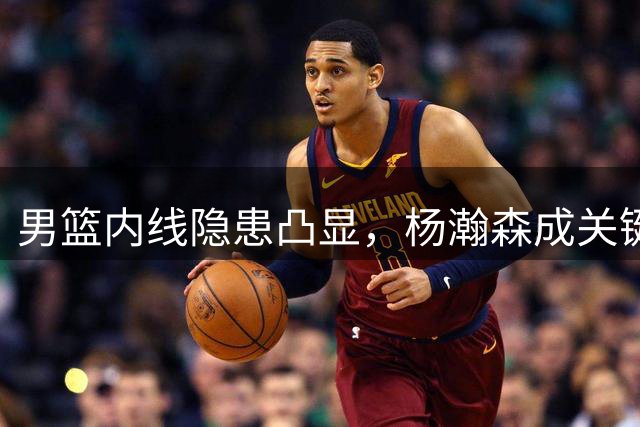 男篮内线隐患凸显，杨瀚森成关键角色，胡金秋防守短板暴露