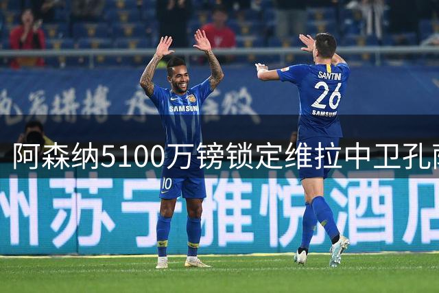 阿森纳5100万镑锁定维拉中卫孔萨，夏窗防线补强再下一城